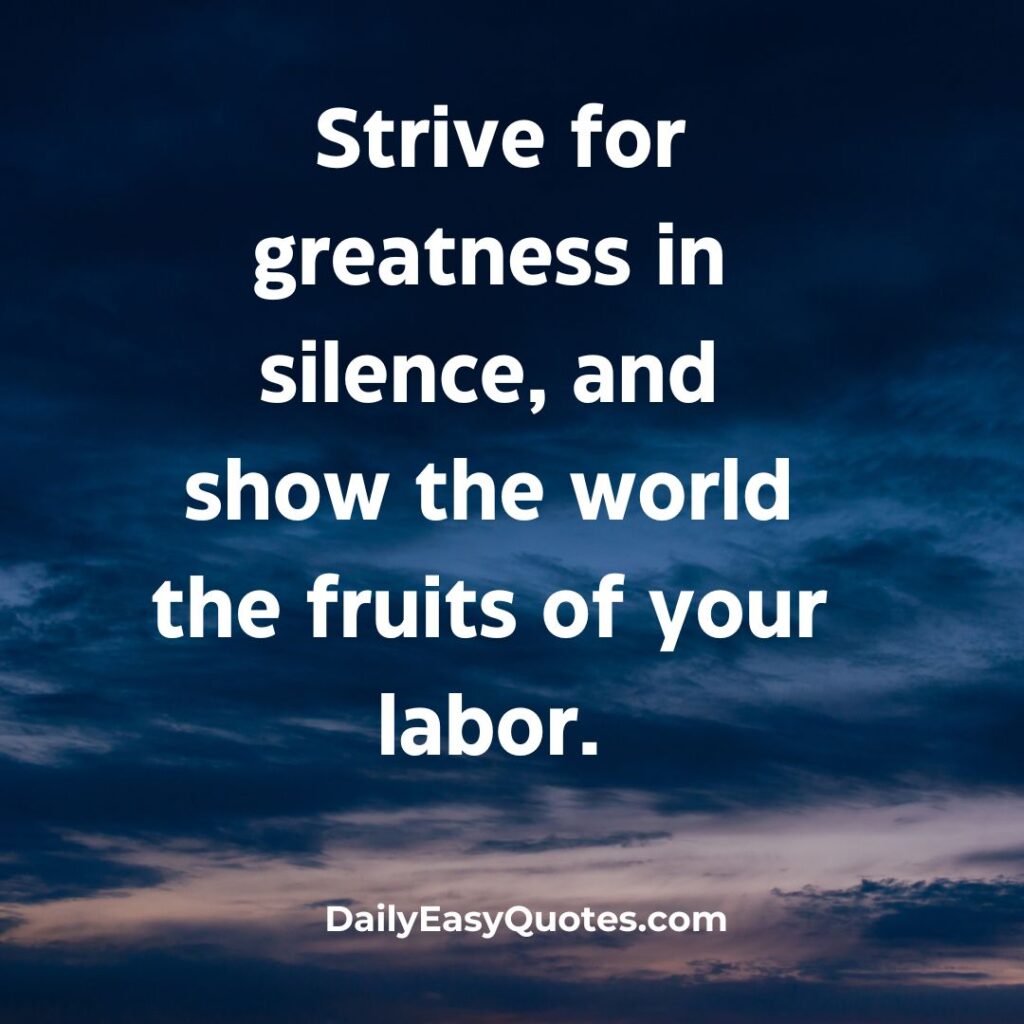 Strive for greatness quietly and let your results speak.

